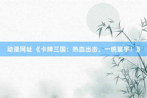 动漫网址 《卡牌三国：热血出击，一统寰宇！》