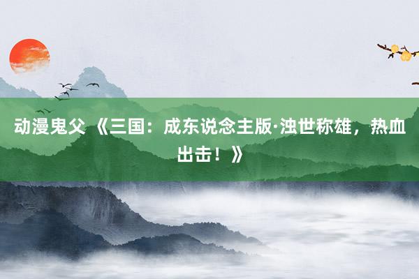 动漫鬼父 《三国：成东说念主版·浊世称雄，热血出击！》