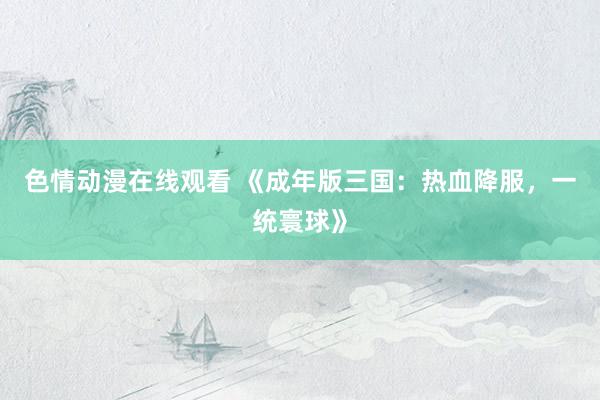 色情动漫在线观看 《成年版三国：热血降服，一统寰球》