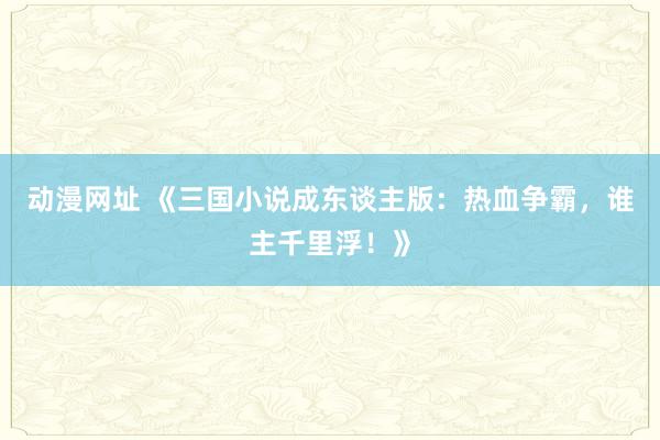 动漫网址 《三国小说成东谈主版:热血争霸,谁主千里浮!》