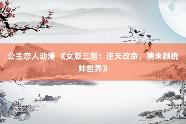 公主恋人动漫 《女版三国:逆天改命,携朱颜统帅世界》