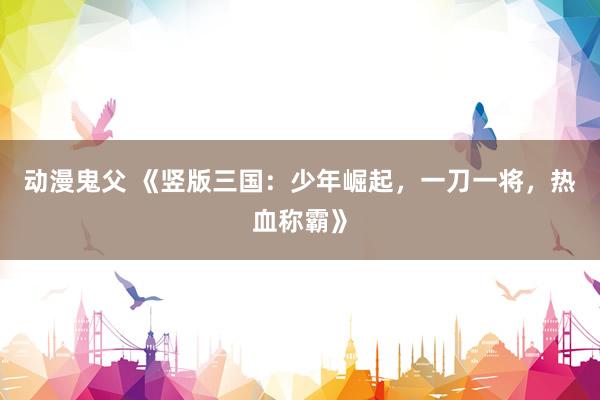 动漫鬼父 《竖版三国：少年崛起，一刀一将，热血称霸》