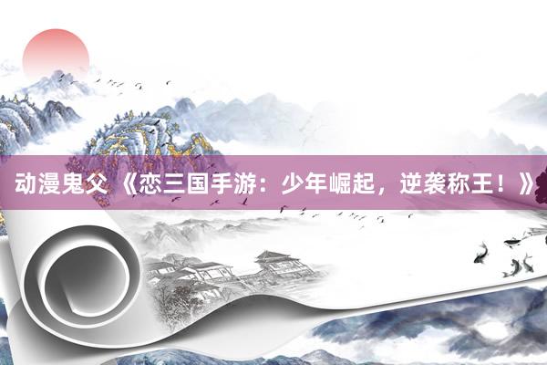 动漫鬼父 《恋三国手游：少年崛起，逆袭称王！》