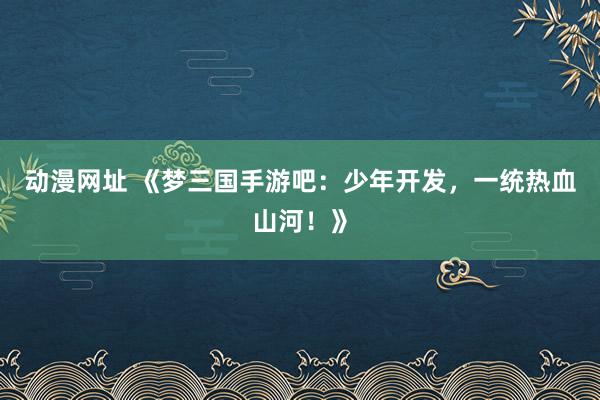动漫网址 《梦三国手游吧：少年开发，一统热血山河！》