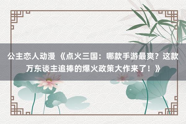 公主恋人动漫 《点火三国：哪款手游最爽？这款万东谈主追捧的爆火政策大作来了！》