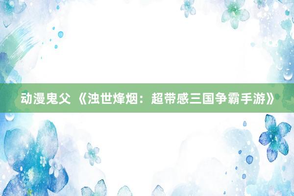 动漫鬼父 《浊世烽烟:超带感三国争霸手游》