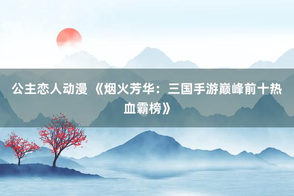 公主恋人动漫 《烟火芳华:三国手游巅峰前十热血霸榜》