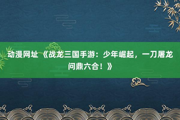 动漫网址 《战龙三国手游:少年崛起,一刀屠龙问鼎六合!》