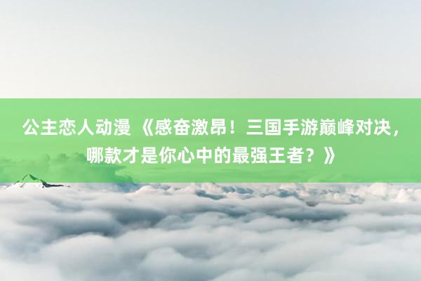 公主恋人动漫 《感奋激昂!三国手游巅峰对决,哪款才是你心中的最强王者?》