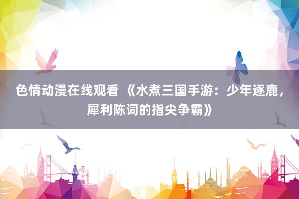 色情动漫在线观看 《水煮三国手游：少年逐鹿，犀利陈词的指尖争霸》