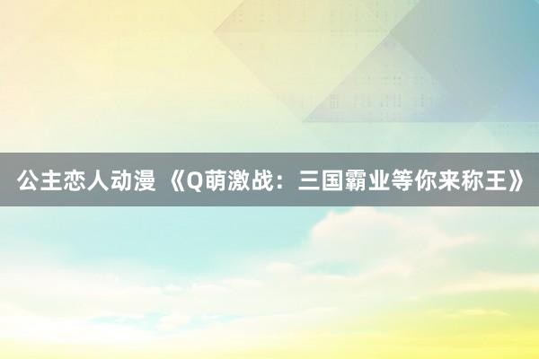 公主恋人动漫 《Q萌激战:三国霸业等你来称王》