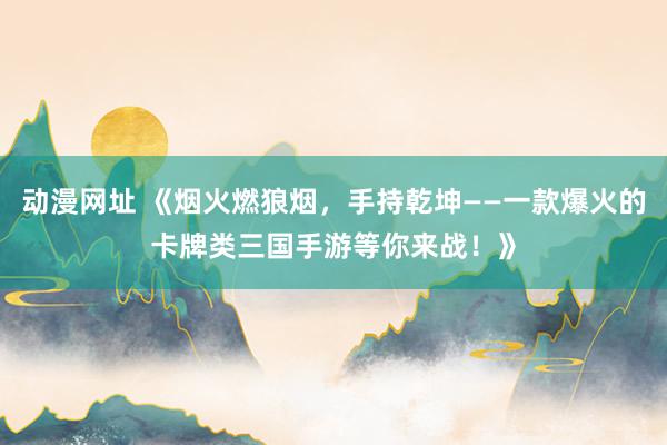 动漫网址 《烟火燃狼烟,手持乾坤——一款爆火的卡牌类三国手游等你来战!》