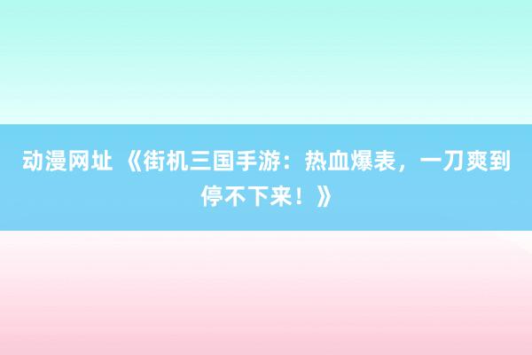 动漫网址 《街机三国手游:热血爆表,一刀爽到停不下来!》