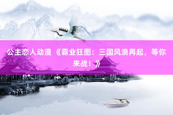 公主恋人动漫 《霸业狂图：三国风浪再起，等你来战！》