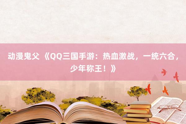 动漫鬼父 《QQ三国手游:热血激战,一统六合,少年称王!》