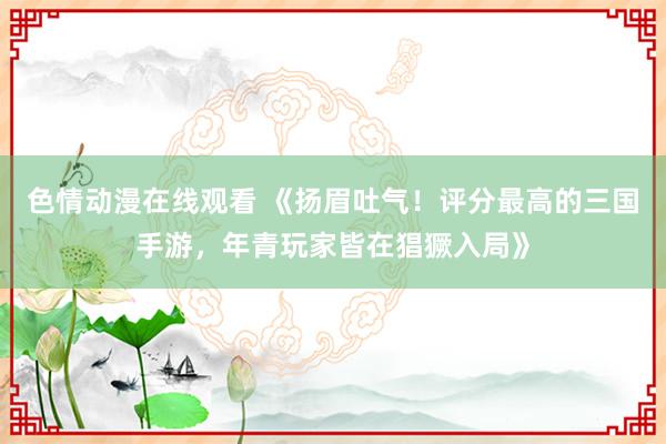 色情动漫在线观看 《扬眉吐气！评分最高的三国手游，年青玩家皆在猖獗入局》