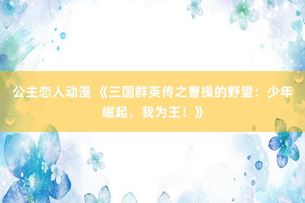公主恋人动漫 《三国群英传之曹操的野望：少年崛起，我为王！》