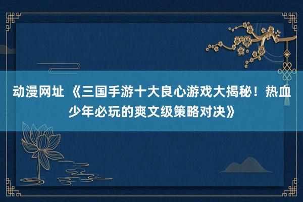 动漫网址 《三国手游十大良心游戏大揭秘！热血少年必玩的爽文级策略对决》