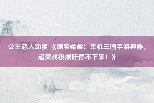 公主恋人动漫 《满腔柔柔!单机三国手游神器,超爽战役爆肝停不下来!》