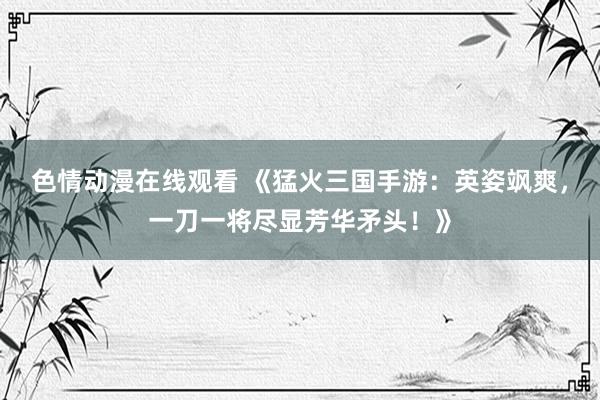 色情动漫在线观看 《猛火三国手游：英姿飒爽，一刀一将尽显芳华矛头！》