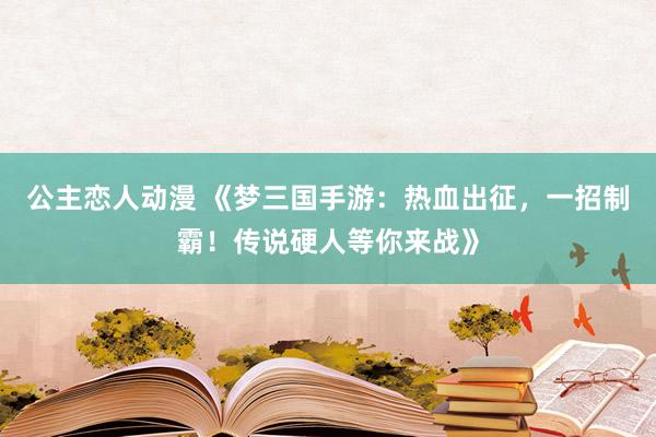 公主恋人动漫 《梦三国手游:热血出征,一招制霸!传说硬人等你来战》