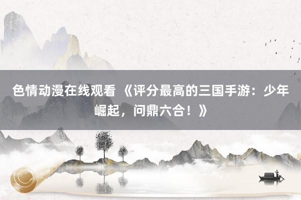 色情动漫在线观看 《评分最高的三国手游：少年崛起，问鼎六合！》