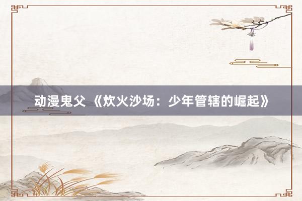 动漫鬼父 《炊火沙场:少年管辖的崛起》