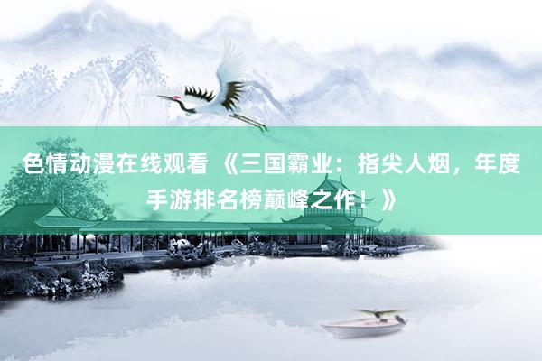 色情动漫在线观看 《三国霸业:指尖人烟,年度手游排名榜巅峰之作!》