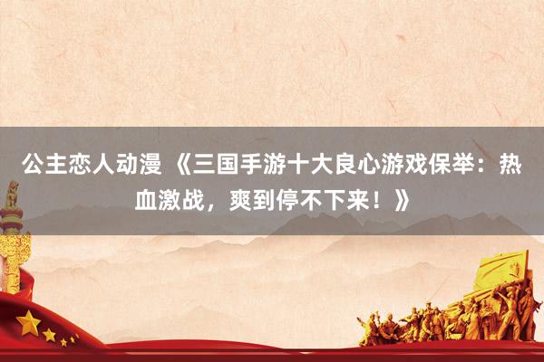 公主恋人动漫 《三国手游十大良心游戏保举:热血激战,爽到停不下来!》