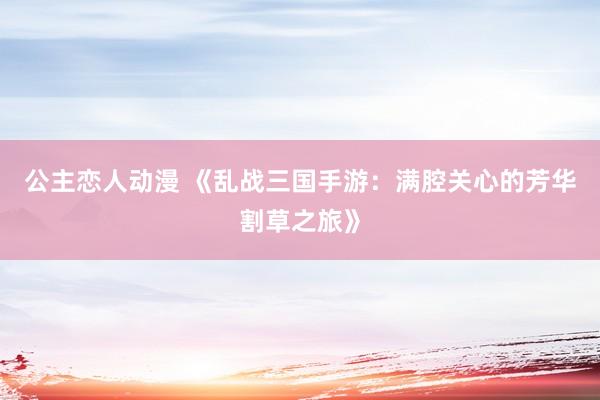 公主恋人动漫 《乱战三国手游:满腔关心的芳华割草之旅》