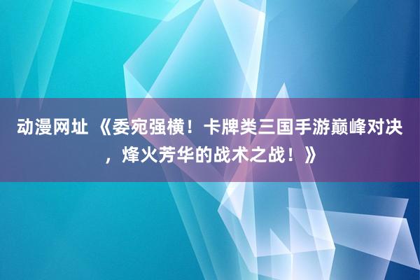 动漫网址 《委宛强横！卡牌类三国手游巅峰对决，烽火芳华的战术之战！》