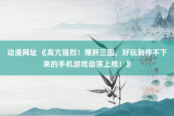 动漫网址 《高亢强烈!爆肝三国,好玩到停不下来的手机游戏动荡上线!》