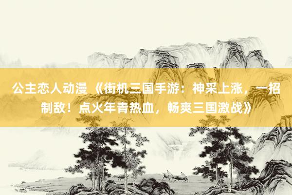 公主恋人动漫 《街机三国手游:神采上涨,一招制敌!点火年青热血,畅爽三国激战》