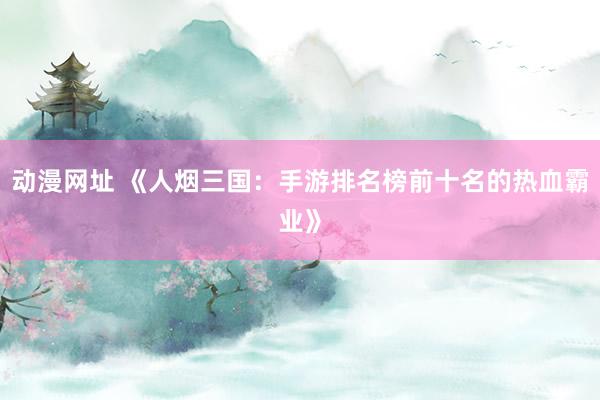 动漫网址 《人烟三国:手游排名榜前十名的热血霸业》