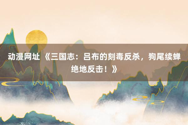 动漫网址 《三国志:吕布的刻毒反杀,狗尾续蝉绝地反击!》