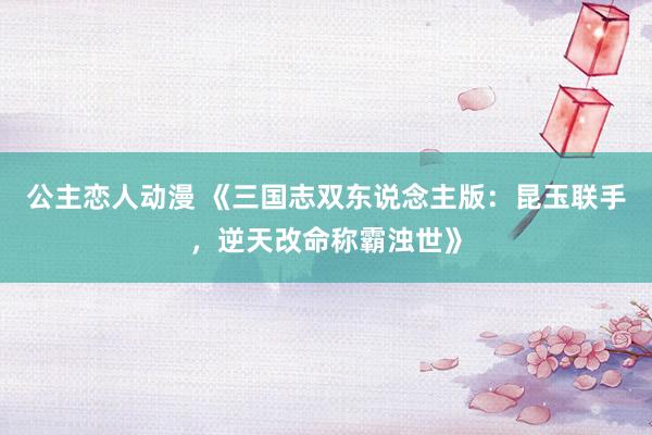公主恋人动漫 《三国志双东说念主版:昆玉联手,逆天改命称霸浊世》