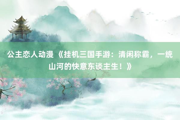 公主恋人动漫 《挂机三国手游：清闲称霸，一统山河的快意东谈主生！》
