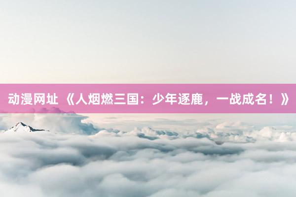 动漫网址 《人烟燃三国：少年逐鹿，一战成名！》