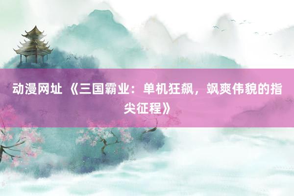 动漫网址 《三国霸业：单机狂飙，飒爽伟貌的指尖征程》