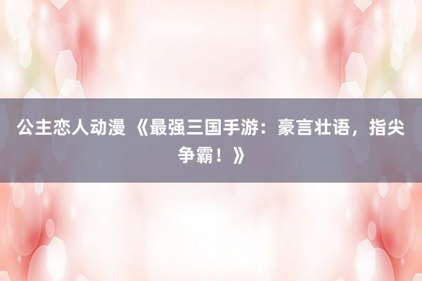 公主恋人动漫 《最强三国手游:豪言壮语,指尖争霸!》