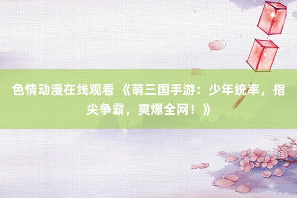 色情动漫在线观看 《萌三国手游:少年统率,指尖争霸,爽爆全网!》