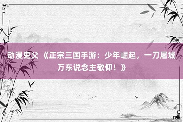 动漫鬼父 《正宗三国手游:少年崛起,一刀屠城万东说念主敬仰!》