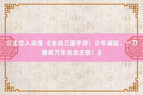 公主恋人动漫 《全战三国手游:少年崛起,一刀屠城万东说念主敌!》
