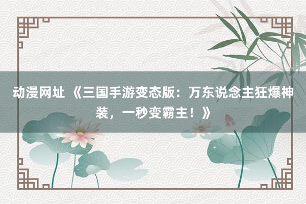 动漫网址 《三国手游变态版:万东说念主狂爆神装,一秒变霸主!》