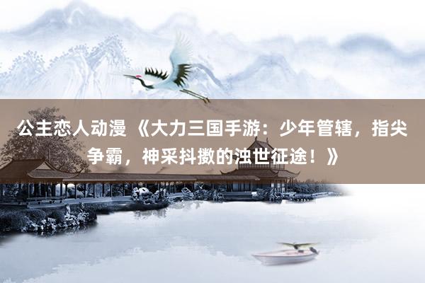 公主恋人动漫 《大力三国手游:少年管辖,指尖争霸,神采抖擞的浊世征途!》