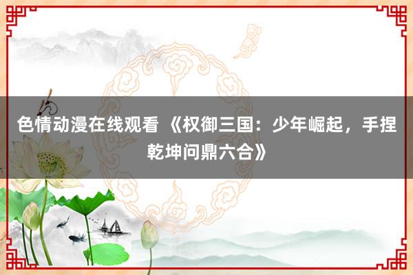 色情动漫在线观看 《权御三国:少年崛起,手捏乾坤问鼎六合》