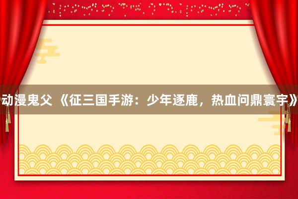 动漫鬼父 《征三国手游：少年逐鹿，热血问鼎寰宇》