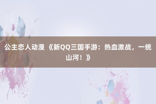 公主恋人动漫 《新QQ三国手游:热血激战,一统山河!》