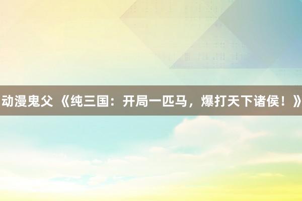 动漫鬼父 《纯三国:开局一匹马,爆打天下诸侯!》