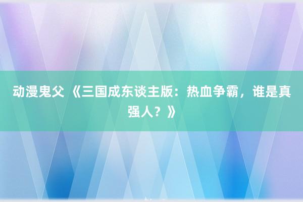 动漫鬼父 《三国成东谈主版:热血争霸,谁是真强人?》